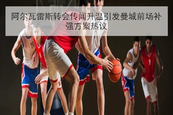 阿尔瓦雷斯转会传闻升温引发曼城前场补强方案热议