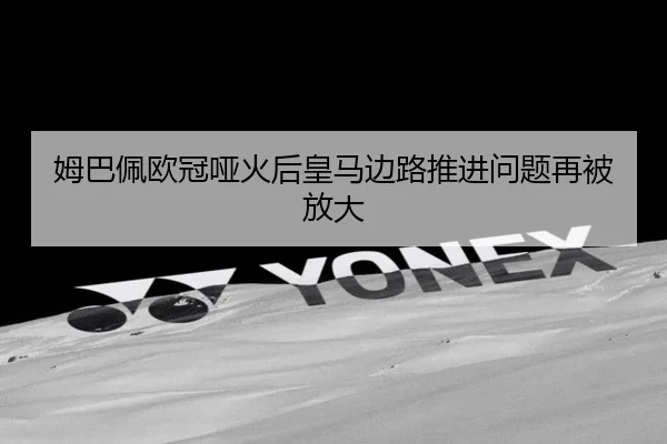 姆巴佩欧冠哑火后皇马边路推进问题再被放大